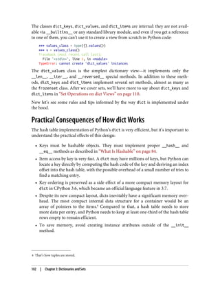 8 That’s how tuples are stored.
The classes dict_keys, dict_values, and dict_items are internal: they are not avail‐
able via __builtins__ or any standard library module, and even if you get a reference
to one of them, you can’t use it to create a view from scratch in Python code:
>>> values_class = type({}.values())
>>> v = values_class()
Traceback (most recent call last):
File "<stdin>", line 1, in <module>
TypeError: cannot create 'dict_values' instances
The dict_values class is the simplest dictionary view—it implements only the
__len__, __iter__, and __reversed__ special methods. In addition to these meth‐
ods, dict_keys and dict_items implement several set methods, almost as many as
the frozenset class. After we cover sets, we’ll have more to say about dict_keys and
dict_items in “Set Operations on dict Views” on page 110.
Now let’s see some rules and tips informed by the way dict is implemented under
the hood.
Practical Consequences of How dict Works
The hash table implementation of Python’s dict is very efficient, but it’s important to
understand the practical effects of this design:
• Keys must be hashable objects. They must implement proper __hash__ and
__eq__ methods as described in “What Is Hashable” on page 84.
• Item access by key is very fast. A dict may have millions of keys, but Python can
locate a key directly by computing the hash code of the key and deriving an index
offset into the hash table, with the possible overhead of a small number of tries to
find a matching entry.
• Key ordering is preserved as a side effect of a more compact memory layout for
dict in CPython 3.6, which became an official language feature in 3.7.
• Despite its new compact layout, dicts inevitably have a significant memory over‐
head. The most compact internal data structure for a container would be an
array of pointers to the items.8
Compared to that, a hash table needs to store
more data per entry, and Python needs to keep at least one-third of the hash table
rows empty to remain efficient.
• To save memory, avoid creating instance attributes outside of the __init__
method.
102 | Chapter 3: Dictionaries and Sets
 