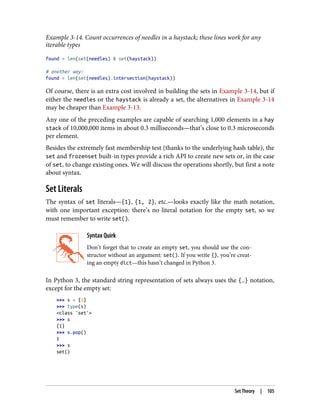 Example 3-14. Count occurrences of needles in a haystack; these lines work for any
iterable types
found = len(set(needles) & set(haystack))
# another way:
found = len(set(needles).intersection(haystack))
Of course, there is an extra cost involved in building the sets in Example 3-14, but if
either the needles or the haystack is already a set, the alternatives in Example 3-14
may be cheaper than Example 3-13.
Any one of the preceding examples are capable of searching 1,000 elements in a hay
stack of 10,000,000 items in about 0.3 milliseconds—that’s close to 0.3 microseconds
per element.
Besides the extremely fast membership test (thanks to the underlying hash table), the
set and frozenset built-in types provide a rich API to create new sets or, in the case
of set, to change existing ones. We will discuss the operations shortly, but first a note
about syntax.
Set Literals
The syntax of set literals—{1}, {1, 2}, etc.—looks exactly like the math notation,
with one important exception: there’s no literal notation for the empty set, so we
must remember to write set().
Syntax Quirk
Don’t forget that to create an empty set, you should use the con‐
structor without an argument: set(). If you write {}, you’re creat‐
ing an empty dict—this hasn’t changed in Python 3.
In Python 3, the standard string representation of sets always uses the {…} notation,
except for the empty set:
>>> s = {1}
>>> type(s)
<class 'set'>
>>> s
{1}
>>> s.pop()
1
>>> s
set()
Set Theory | 105
 