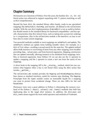 Chapter Summary
Dictionaries are a keystone of Python. Over the years, the familiar {k1: v1, k2: v2}
literal syntax was enhanced to support unpacking with **, pattern matching, as well
as dict comprehensions.
Beyond the basic dict, the standard library offers handy, ready-to-use specialized
mappings like defaultdict, ChainMap, and Counter, all defined in the collections
module. With the new dict implementation, OrderedDict is not as useful as before,
but should remain in the standard library for backward compatibility—and has spe‐
cific characteristics that dict doesn’t have, such as taking into account key ordering
in == comparisons. Also in the collections module is the UserDict, an easy to use
base class to create custom mappings.
Two powerful methods available in most mappings are setdefault and update. The
setdefault method can update items holding mutable values—for example, in a
dict of list values—avoiding a second search for the same key. The update method
allows bulk insertion or overwriting of items from any other mapping, from iterables
providing (key, value) pairs, and from keyword arguments. Mapping constructors
also use update internally, allowing instances to be initialized from mappings, itera‐
bles, or keyword arguments. Since Python 3.9, we can also use the |= operator to
update a mapping, and the | operator to create a new one from the union of two
mappings.
A clever hook in the mapping API is the __missing__ method, which lets you cus‐
tomize what happens when a key is not found when using the d[k] syntax that
invokes __getitem__.
The collections.abc module provides the Mapping and MutableMapping abstract
base classes as standard interfaces, useful for runtime type checking. The Mapping
ProxyType from the types module creates an immutable façade for a mapping
you want to protect from accidental change. There are also ABCs for Set and
MutableSet.
Dictionary views were a great addition in Python 3, eliminating the memory over‐
head of the Python 2 .keys(), .values(), and .items() methods that built lists
duplicating data in the target dict instance. In addition, the dict_keys and
dict_items classes support the most useful operators and methods of frozenset.
112 | Chapter 3: Dictionaries and Sets
 