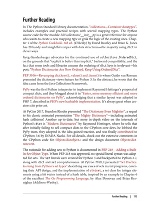 Further Reading
In The Python Standard Library documentation, “collections—Container datatypes”,
includes examples and practical recipes with several mapping types. The Python
source code for the module Lib/collections/__init__.py is a great reference for anyone
who wants to create a new mapping type or grok the logic of the existing ones. Chap‐
ter 1 of the Python Cookbook, 3rd ed. (O’Reilly) by David Beazley and Brian K. Jones
has 20 handy and insightful recipes with data structures—the majority using dict in
clever ways.
Greg Gandenberger advocates for the continued use of collections.OrderedDict,
on the grounds that “explicit is better than implicit,” backward compatibility, and the
fact that some tools and libraries assume the ordering of dict keys is irrelevant—his
post: “Python Dictionaries Are Now Ordered. Keep Using OrderedDict”.
PEP 3106—Revamping dict.keys(), .values() and .items() is where Guido van Rossum
presented the dictionary views feature for Python 3. In the abstract, he wrote that the
idea came from the Java Collections Framework.
PyPy was the first Python interpreter to implement Raymond Hettinger’s proposal of
compact dicts, and they blogged about it in “Faster, more memory efficient and more
ordered dictionaries on PyPy”, acknowledging that a similar layout was adopted in
PHP 7, described in PHP’s new hashtable implementation. It’s always great when cre‐
ators cite prior art.
At PyCon 2017, Brandon Rhodes presented “The Dictionary Even Mightier”, a sequel
to his classic animated presentation “The Mighty Dictionary”—including animated
hash collisions! Another up-to-date, but more in-depth video on the internals of
Python’s dict is “Modern Dictionaries” by Raymond Hettinger, where he tells that
after initially failing to sell compact dicts to the CPython core devs, he lobbied the
PyPy team, they adopted it, the idea gained traction, and was finally contributed to
CPython 3.6 by INADA Naoki. For all details, check out the extensive comments in
the CPython code for Objects/dictobject.c and the design document Objects/dict‐
notes.txt.
The rationale for adding sets to Python is documented in PEP 218—Adding a Built-
In Set Object Type. When PEP 218 was approved, no special literal syntax was adop‐
ted for sets. The set literals were created for Python 3 and backported to Python 2.7,
along with dict and set comprehensions. At PyCon 2019, I presented “Set Practice:
learning from Python’s set types” describing use cases of sets in real programs, cover‐
ing their API design, and the implementation of uintset, a set class for integer ele‐
ments using a bit vector instead of a hash table, inspired by an example in Chapter 6
of the excellent The Go Programming Language, by Alan Donovan and Brian Ker‐
nighan (Addison-Wesley).
Further Reading | 113
 