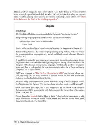IEEE’s Spectrum magazine has a story about Hans Peter Luhn, a prolific inventor
who patented a punched card deck to select cocktail recipes depending on ingredi‐
ents available, among other diverse inventions including…hash tables! See “Hans
Peter Luhn and the Birth of the Hashing Algorithm”.
Soapbox
Syntactic Sugar
My friend Geraldo Cohen once remarked that Python is “simple and correct.”
Programming language purists like to dismiss syntax as unimportant.
Syntactic sugar causes cancer of the semicolon.
—Alan Perlis
Syntax is the user interface of a programming language, so it does matter in practice.
Before finding Python, I did some web programming using Perl and PHP. The syntax
for mappings in these languages is very useful, and I badly miss it whenever I have to
use Java or C.
A good literal syntax for mappings is very convenient for configuration, table-driven
implementations, and to hold data for prototyping and testing. That’s one lesson the
designers of Go learned from dynamic languages. The lack of a good way to express
structured data in code pushed the Java community to adopt the verbose and overly
complex XML as a data format.
JSON was proposed as “The Fat-Free Alternative to XML” and became a huge suc‐
cess, replacing XML in many contexts. A concise syntax for lists and dictionaries
makes an excellent data interchange format.
PHP and Ruby imitated the hash syntax from Perl, using => to link keys to values.
JavaScript uses : like Python. Why use two characters when one is readable enough?
JSON came from JavaScript, but it also happens to be an almost exact subset of
Python syntax. JSON is compatible with Python except for the spelling of the values
true, false, and null.
Armin Ronacher tweeted that he likes to hack Python’s global namespace to add
JSON-compatible aliases for Python’s True, False, and None so he can paste JSON
directly in the console. The basic idea:
114 | Chapter 3: Dictionaries and Sets
 