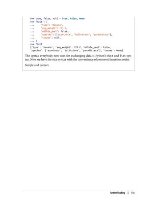 >>> true, false, null = True, False, None
>>> fruit = {
... "type": "banana",
... "avg_weight": 123.2,
... "edible_peel": false,
... "species": ["acuminata", "balbisiana", "paradisiaca"],
... "issues": null,
... }
>>> fruit
{'type': 'banana', 'avg_weight': 123.2, 'edible_peel': False,
'species': ['acuminata', 'balbisiana', 'paradisiaca'], 'issues': None}
The syntax everybody now uses for exchanging data is Python’s dict and list syn‐
tax. Now we have the nice syntax with the convenience of preserved insertion order.
Simple and correct.
Further Reading | 115
 