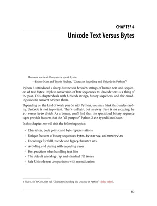 1 Slide 12 of PyCon 2014 talk “Character Encoding and Unicode in Python” (slides, video).
CHAPTER 4
Unicode Text Versus Bytes
Humans use text. Computers speak bytes.
—Esther Nam and Travis Fischer, “Character Encoding and Unicode in Python”1
Python 3 introduced a sharp distinction between strings of human text and sequen‐
ces of raw bytes. Implicit conversion of byte sequences to Unicode text is a thing of
the past. This chapter deals with Unicode strings, binary sequences, and the encod‐
ings used to convert between them.
Depending on the kind of work you do with Python, you may think that understand‐
ing Unicode is not important. That’s unlikely, but anyway there is no escaping the
str versus byte divide. As a bonus, you’ll find that the specialized binary sequence
types provide features that the “all-purpose” Python 2 str type did not have.
In this chapter, we will visit the following topics:
• Characters, code points, and byte representations
• Unique features of binary sequences: bytes, bytearray, and memoryview
• Encodings for full Unicode and legacy character sets
• Avoiding and dealing with encoding errors
• Best practices when handling text files
• The default encoding trap and standard I/O issues
• Safe Unicode text comparisons with normalization
117
 