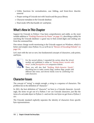 • Utility functions for normalization, case folding, and brute-force diacritic
removal
• Proper sorting of Unicode text with locale and the pyuca library
• Character metadata in the Unicode database
• Dual-mode APIs that handle str and bytes
What’s New in This Chapter
Support for Unicode in Python 3 has been comprehensive and stable, so the most
notable addition is “Finding Characters by Name” on page 151, describing a utility for
searching the Unicode database—a great way to find circled digits and smiling cats
from the command line.
One minor change worth mentioning is the Unicode support on Windows, which is
better and simpler since Python 3.6, as we’ll see in “Beware of Encoding Defaults” on
page 134.
Let’s start with the not-so-new, but fundamental concepts of characters, code points,
and bytes.
For the second edition, I expanded the section about the struct
module and published it online at “Parsing binary records with
struct”, in the fluentpython.com companion website.
There you will also find “Building Multi-character Emojis”,
describing how to make country flags, rainbow flags, people with
different skin tones, and diverse family icons by combining Uni‐
code characters.
Character Issues
The concept of “string” is simple enough: a string is a sequence of characters. The
problem lies in the definition of “character.”
In 2021, the best definition of “character” we have is a Unicode character. Accord‐
ingly, the items we get out of a Python 3 str are Unicode characters, just like the
items of a unicode object in Python 2—and not the raw bytes we got from a Python 2
str.
The Unicode standard explicitly separates the identity of characters from specific
byte representations:
118 | Chapter 4: Unicode Text Versus Bytes
 
