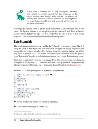 2 Python 2.6 and 2.7 also had bytes, but it was just an alias to the str type.
If you need a memory aid to help distinguish .decode()
from .encode(), convince yourself that byte sequences can be
cryptic machine core dumps, while Unicode str objects are
“human” text. Therefore, it makes sense that we decode bytes to
str to get human-readable text, and we encode str to bytes for
storage or transmission.
Although the Python 3 str is pretty much the Python 2 unicode type with a new
name, the Python 3 bytes is not simply the old str renamed, and there is also the
closely related bytearray type. So it is worthwhile to take a look at the binary
sequence types before advancing to encoding/decoding issues.
Byte Essentials
The new binary sequence types are unlike the Python 2 str in many regards. The first
thing to know is that there are two basic built-in types for binary sequences: the
immutable bytes type introduced in Python 3 and the mutable bytearray, added
way back in Python 2.6.2
The Python documentation sometimes uses the generic
term “byte string” to refer to both bytes and bytearray. I avoid that confusing term.
Each item in bytes or bytearray is an integer from 0 to 255, and not a one-character
string like in the Python 2 str. However, a slice of a binary sequence always produces
a binary sequence of the same type—including slices of length 1. See Example 4-2.
Example 4-2. A five-byte sequence as bytes and as bytearray
>>> cafe = bytes('café', encoding='utf_8')
>>> cafe
b'cafxc3xa9'
>>> cafe[0]
99
>>> cafe[:1]
b'c'
>>> cafe_arr = bytearray(cafe)
>>> cafe_arr
bytearray(b'cafxc3xa9')
>>> cafe_arr[-1:]
bytearray(b'xa9')
bytes can be built from a str, given an encoding.
Each item is an integer in range(256).
120 | Chapter 4: Unicode Text Versus Bytes
 