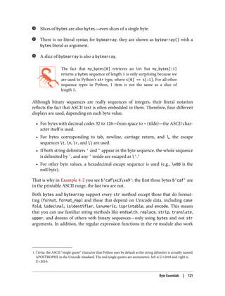 3 Trivia: the ASCII “single quote” character that Python uses by default as the string delimiter is actually named
APOSTROPHE in the Unicode standard. The real single quotes are asymmetric: left is U+2018 and right is
U+2019.
Slices of bytes are also bytes—even slices of a single byte.
There is no literal syntax for bytearray: they are shown as bytearray() with a
bytes literal as argument.
A slice of bytearray is also a bytearray.
The fact that my_bytes[0] retrieves an int but my_bytes[:1]
returns a bytes sequence of length 1 is only surprising because we
are used to Python’s str type, where s[0] == s[:1]. For all other
sequence types in Python, 1 item is not the same as a slice of
length 1.
Although binary sequences are really sequences of integers, their literal notation
reflects the fact that ASCII text is often embedded in them. Therefore, four different
displays are used, depending on each byte value:
• For bytes with decimal codes 32 to 126—from space to ~ (tilde)—the ASCII char‐
acter itself is used.
• For bytes corresponding to tab, newline, carriage return, and , the escape
sequences t, n, r, and  are used.
• If both string delimiters ' and " appear in the byte sequence, the whole sequence
is delimited by ', and any ' inside are escaped as '.3
• For other byte values, a hexadecimal escape sequence is used (e.g., x00 is the
null byte).
That is why in Example 4-2 you see b'cafxc3xa9': the first three bytes b'caf' are
in the printable ASCII range, the last two are not.
Both bytes and bytearray support every str method except those that do format‐
ting (format, format_map) and those that depend on Unicode data, including case
fold, isdecimal, isidentifier, isnumeric, isprintable, and encode. This means
that you can use familiar string methods like endswith, replace, strip, translate,
upper, and dozens of others with binary sequences—only using bytes and not str
arguments. In addition, the regular expression functions in the re module also work
Byte Essentials | 121
 