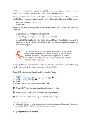 4 It did not work in Python 3.0 to 3.4, causing much pain to developers dealing with binary data. The reversal is
documented in PEP 461—Adding % formatting to bytes and bytearray.
on binary sequences, if the regex is compiled from a binary sequence instead of a str.
Since Python 3.5, the % operator works with binary sequences again.4
Binary sequences have a class method that str doesn’t have, called fromhex, which
builds a binary sequence by parsing pairs of hex digits optionally separated by spaces:
>>> bytes.fromhex('31 4B CE A9')
b'1Kxcexa9'
The other ways of building bytes or bytearray instances are calling their construc‐
tors with:
• A str and an encoding keyword argument
• An iterable providing items with values from 0 to 255
• An object that implements the buffer protocol (e.g., bytes, bytearray, memory
view, array.array) that copies the bytes from the source object to the newly cre‐
ated binary sequence
Until Python 3.5, it was also possible to call bytes or bytearray
with a single integer to create a binary sequence of that size initial‐
ized with null bytes. This signature was deprecated in Python 3.5
and removed in Python 3.6. See PEP 467—Minor API improve‐
ments for binary sequences.
Building a binary sequence from a buffer-like object is a low-level operation that may
involve type casting. See a demonstration in Example 4-3.
Example 4-3. Initializing bytes from the raw data of an array
>>> import array
>>> numbers = array.array('h', [-2, -1, 0, 1, 2])
>>> octets = bytes(numbers)
>>> octets
b'xfexffxffxffx00x00x01x00x02x00'
Typecode 'h' creates an array of short integers (16 bits).
octets holds a copy of the bytes that make up numbers.
These are the 10 bytes that represent the 5 short integers.
122 | Chapter 4: Unicode Text Versus Bytes
 