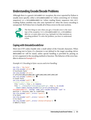 Understanding Encode/Decode Problems
Although there is a generic UnicodeError exception, the error reported by Python is
usually more specific: either a UnicodeEncodeError (when converting str to binary
sequences) or a UnicodeDecodeError (when reading binary sequences into str).
Loading Python modules may also raise SyntaxError when the source encoding is
unexpected. We’ll show how to handle all of these errors in the next sections.
The first thing to note when you get a Unicode error is the exact
type of the exception. Is it a UnicodeEncodeError, a UnicodeDeco
deError, or some other error (e.g., SyntaxError) that mentions an
encoding problem? To solve the problem, you have to understand
it first.
Coping with UnicodeEncodeError
Most non-UTF codecs handle only a small subset of the Unicode characters. When
converting text to bytes, if a character is not defined in the target encoding, Unico
deEncodeError will be raised, unless special handling is provided by passing an
errors argument to the encoding method or function. The behavior of the error han‐
dlers is shown in Example 4-5.
Example 4-5. Encoding to bytes: success and error handling
>>> city = 'São Paulo'
>>> city.encode('utf_8')
b'Sxc3xa3o Paulo'
>>> city.encode('utf_16')
b'xffxfeSx00xe3x00ox00 x00Px00ax00ux00lx00ox00'
>>> city.encode('iso8859_1')
b'Sxe3o Paulo'
>>> city.encode('cp437')
Traceback (most recent call last):
File "<stdin>", line 1, in <module>
File "/.../lib/python3.4/encodings/cp437.py", line 12, in encode
return codecs.charmap_encode(input,errors,encoding_map)
UnicodeEncodeError: 'charmap' codec can't encode character 'xe3' in
position 1: character maps to <undefined>
>>> city.encode('cp437', errors='ignore')
b'So Paulo'
>>> city.encode('cp437', errors='replace')
b'S?o Paulo'
>>> city.encode('cp437', errors='xmlcharrefreplace')
b'São Paulo'
Understanding Encode/Decode Problems | 125
 