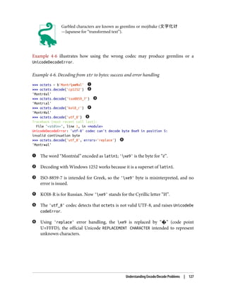 Garbled characters are known as gremlins or mojibake (文字化け
—Japanese for “transformed text”).
Example 4-6 illustrates how using the wrong codec may produce gremlins or a
UnicodeDecodeError.
Example 4-6. Decoding from str to bytes: success and error handling
>>> octets = b'Montrxe9al'
>>> octets.decode('cp1252')
'Montréal'
>>> octets.decode('iso8859_7')
'Montrιal'
>>> octets.decode('koi8_r')
'MontrИal'
>>> octets.decode('utf_8')
Traceback (most recent call last):
File "<stdin>", line 1, in <module>
UnicodeDecodeError: 'utf-8' codec can't decode byte 0xe9 in position 5:
invalid continuation byte
>>> octets.decode('utf_8', errors='replace')
'Montr�al'
The word “Montréal” encoded as latin1; 'xe9' is the byte for “é”.
Decoding with Windows 1252 works because it is a superset of latin1.
ISO-8859-7 is intended for Greek, so the 'xe9' byte is misinterpreted, and no
error is issued.
KOI8-R is for Russian. Now 'xe9' stands for the Cyrillic letter “И”.
The 'utf_8' codec detects that octets is not valid UTF-8, and raises UnicodeDe
codeError.
Using 'replace' error handling, the xe9 is replaced by “�” (code point
U+FFFD), the official Unicode REPLACEMENT CHARACTER intended to represent
unknown characters.
Understanding Encode/Decode Problems | 127
 