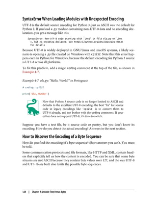 SyntaxError When Loading Modules with Unexpected Encoding
UTF-8 is the default source encoding for Python 3, just as ASCII was the default for
Python 2. If you load a .py module containing non-UTF-8 data and no encoding dec‐
laration, you get a message like this:
SyntaxError: Non-UTF-8 code starting with 'xe1' in file ola.py on line
1, but no encoding declared; see https://python.org/dev/peps/pep-0263/
for details
Because UTF-8 is widely deployed in GNU/Linux and macOS systems, a likely sce‐
nario is opening a .py file created on Windows with cp1252. Note that this error hap‐
pens even in Python for Windows, because the default encoding for Python 3 source
is UTF-8 across all platforms.
To fix this problem, add a magic coding comment at the top of the file, as shown in
Example 4-7.
Example 4-7. ola.py: “Hello, World!” in Portuguese
# coding: cp1252
print('Olá, Mundo!')
Now that Python 3 source code is no longer limited to ASCII and
defaults to the excellent UTF-8 encoding, the best “fix” for source
code in legacy encodings like 'cp1252' is to convert them to
UTF-8 already, and not bother with the coding comments. If your
editor does not support UTF-8, it’s time to switch.
Suppose you have a text file, be it source code or poetry, but you don’t know its
encoding. How do you detect the actual encoding? Answers in the next section.
How to Discover the Encoding of a Byte Sequence
How do you find the encoding of a byte sequence? Short answer: you can’t. You must
be told.
Some communication protocols and file formats, like HTTP and XML, contain head‐
ers that explicitly tell us how the content is encoded. You can be sure that some byte
streams are not ASCII because they contain byte values over 127, and the way UTF-8
and UTF-16 are built also limits the possible byte sequences.
128 | Chapter 4: Unicode Text Versus Bytes
 