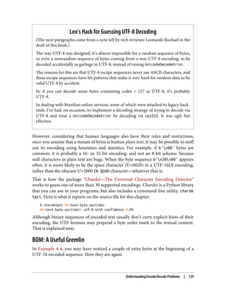 Leo’s Hack for Guessing UTF-8 Decoding
(The next paragraphs come from a note left by tech reviewer Leonardo Rochael in the
draft of this book.)
The way UTF-8 was designed, it’s almost impossible for a random sequence of bytes,
or even a nonrandom sequence of bytes coming from a non-UTF-8 encoding, to be
decoded accidentally as garbage in UTF-8, instead of raising UnicodeDecodeError.
The reasons for this are that UTF-8 escape sequences never use ASCII characters, and
these escape sequences have bit patterns that make it very hard for random data to be
valid UTF-8 by accident.
So if you can decode some bytes containing codes > 127 as UTF-8, it’s probably
UTF-8.
In dealing with Brazilian online services, some of which were attached to legacy back‐
ends, I’ve had, on occasion, to implement a decoding strategy of trying to decode via
UTF-8 and treat a UnicodeDecodeError by decoding via cp1252. It was ugly but
effective.
However, considering that human languages also have their rules and restrictions,
once you assume that a stream of bytes is human plain text, it may be possible to sniff
out its encoding using heuristics and statistics. For example, if b'x00' bytes are
common, it is probably a 16- or 32-bit encoding, and not an 8-bit scheme, because
null characters in plain text are bugs. When the byte sequence b'x20x00' appears
often, it is more likely to be the space character (U+0020) in a UTF-16LE encoding,
rather than the obscure U+2000 EN QUAD character—whatever that is.
That is how the package “Chardet—The Universal Character Encoding Detector”
works to guess one of more than 30 supported encodings. Chardet is a Python library
that you can use in your programs, but also includes a command-line utility, charde
tect. Here is what it reports on the source file for this chapter:
$ chardetect 04-text-byte.asciidoc
04-text-byte.asciidoc: utf-8 with confidence 0.99
Although binary sequences of encoded text usually don’t carry explicit hints of their
encoding, the UTF formats may prepend a byte order mark to the textual content.
That is explained next.
BOM: A Useful Gremlin
In Example 4-4, you may have noticed a couple of extra bytes at the beginning of a
UTF-16 encoded sequence. Here they are again:
Understanding Encode/Decode Problems | 129
 