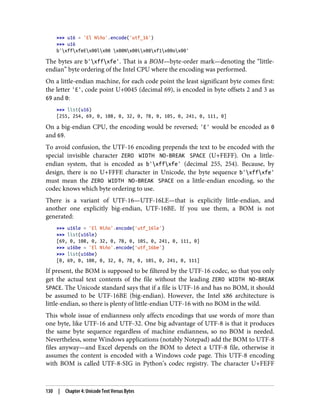 >>> u16 = 'El Niño'.encode('utf_16')
>>> u16
b'xffxfeEx00lx00 x00Nx00ix00xf1x00ox00'
The bytes are b'xffxfe'. That is a BOM—byte-order mark—denoting the “little-
endian” byte ordering of the Intel CPU where the encoding was performed.
On a little-endian machine, for each code point the least significant byte comes first:
the letter 'E', code point U+0045 (decimal 69), is encoded in byte offsets 2 and 3 as
69 and 0:
>>> list(u16)
[255, 254, 69, 0, 108, 0, 32, 0, 78, 0, 105, 0, 241, 0, 111, 0]
On a big-endian CPU, the encoding would be reversed; 'E' would be encoded as 0
and 69.
To avoid confusion, the UTF-16 encoding prepends the text to be encoded with the
special invisible character ZERO WIDTH NO-BREAK SPACE (U+FEFF). On a little-
endian system, that is encoded as b'xffxfe' (decimal 255, 254). Because, by
design, there is no U+FFFE character in Unicode, the byte sequence b'xffxfe'
must mean the ZERO WIDTH NO-BREAK SPACE on a little-endian encoding, so the
codec knows which byte ordering to use.
There is a variant of UTF-16—UTF-16LE—that is explicitly little-endian, and
another one explicitly big-endian, UTF-16BE. If you use them, a BOM is not
generated:
>>> u16le = 'El Niño'.encode('utf_16le')
>>> list(u16le)
[69, 0, 108, 0, 32, 0, 78, 0, 105, 0, 241, 0, 111, 0]
>>> u16be = 'El Niño'.encode('utf_16be')
>>> list(u16be)
[0, 69, 0, 108, 0, 32, 0, 78, 0, 105, 0, 241, 0, 111]
If present, the BOM is supposed to be filtered by the UTF-16 codec, so that you only
get the actual text contents of the file without the leading ZERO WIDTH NO-BREAK
SPACE. The Unicode standard says that if a file is UTF-16 and has no BOM, it should
be assumed to be UTF-16BE (big-endian). However, the Intel x86 architecture is
little-endian, so there is plenty of little-endian UTF-16 with no BOM in the wild.
This whole issue of endianness only affects encodings that use words of more than
one byte, like UTF-16 and UTF-32. One big advantage of UTF-8 is that it produces
the same byte sequence regardless of machine endianness, so no BOM is needed.
Nevertheless, some Windows applications (notably Notepad) add the BOM to UTF-8
files anyway—and Excel depends on the BOM to detect a UTF-8 file, otherwise it
assumes the content is encoded with a Windows code page. This UTF-8 encoding
with BOM is called UTF-8-SIG in Python’s codec registry. The character U+FEFF
130 | Chapter 4: Unicode Text Versus Bytes
 