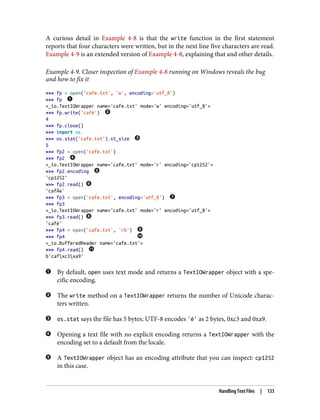 A curious detail in Example 4-8 is that the write function in the first statement
reports that four characters were written, but in the next line five characters are read.
Example 4-9 is an extended version of Example 4-8, explaining that and other details.
Example 4-9. Closer inspection of Example 4-8 running on Windows reveals the bug
and how to fix it
>>> fp = open('cafe.txt', 'w', encoding='utf_8')
>>> fp
<_io.TextIOWrapper name='cafe.txt' mode='w' encoding='utf_8'>
>>> fp.write('café')
4
>>> fp.close()
>>> import os
>>> os.stat('cafe.txt').st_size
5
>>> fp2 = open('cafe.txt')
>>> fp2
<_io.TextIOWrapper name='cafe.txt' mode='r' encoding='cp1252'>
>>> fp2.encoding
'cp1252'
>>> fp2.read()
'cafÃ©'
>>> fp3 = open('cafe.txt', encoding='utf_8')
>>> fp3
<_io.TextIOWrapper name='cafe.txt' mode='r' encoding='utf_8'>
>>> fp3.read()
'café'
>>> fp4 = open('cafe.txt', 'rb')
>>> fp4
<_io.BufferedReader name='cafe.txt'>
>>> fp4.read()
b'cafxc3xa9'
By default, open uses text mode and returns a TextIOWrapper object with a spe‐
cific encoding.
The write method on a TextIOWrapper returns the number of Unicode charac‐
ters written.
os.stat says the file has 5 bytes; UTF-8 encodes 'é' as 2 bytes, 0xc3 and 0xa9.
Opening a text file with no explicit encoding returns a TextIOWrapper with the
encoding set to a default from the locale.
A TextIOWrapper object has an encoding attribute that you can inspect: cp1252
in this case.
Handling Text Files | 133
 