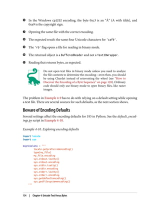 In the Windows cp1252 encoding, the byte 0xc3 is an “Ã” (A with tilde), and
0xa9 is the copyright sign.
Opening the same file with the correct encoding.
The expected result: the same four Unicode characters for 'café'.
The 'rb' flag opens a file for reading in binary mode.
The returned object is a BufferedReader and not a TextIOWrapper.
Reading that returns bytes, as expected.
Do not open text files in binary mode unless you need to analyze
the file contents to determine the encoding—even then, you should
be using Chardet instead of reinventing the wheel (see “How to
Discover the Encoding of a Byte Sequence” on page 128). Ordinary
code should only use binary mode to open binary files, like raster
images.
The problem in Example 4-9 has to do with relying on a default setting while opening
a text file. There are several sources for such defaults, as the next section shows.
Beware of Encoding Defaults
Several settings affect the encoding defaults for I/O in Python. See the default_encod‐
ings.py script in Example 4-10.
Example 4-10. Exploring encoding defaults
import locale
import sys
expressions = """
locale.getpreferredencoding()
type(my_file)
my_file.encoding
sys.stdout.isatty()
sys.stdout.encoding
sys.stdin.isatty()
sys.stdin.encoding
sys.stderr.isatty()
sys.stderr.encoding
sys.getdefaultencoding()
sys.getfilesystemencoding()
"""
134 | Chapter 4: Unicode Text Versus Bytes
 