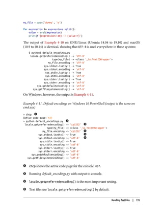 my_file = open('dummy', 'w')
for expression in expressions.split():
value = eval(expression)
print(f'{expression:>30} -> {value!r}')
The output of Example 4-10 on GNU/Linux (Ubuntu 14.04 to 19.10) and macOS
(10.9 to 10.14) is identical, showing that UTF-8 is used everywhere in these systems:
$ python3 default_encodings.py
locale.getpreferredencoding() -> 'UTF-8'
type(my_file) -> <class '_io.TextIOWrapper'>
my_file.encoding -> 'UTF-8'
sys.stdout.isatty() -> True
sys.stdout.encoding -> 'utf-8'
sys.stdin.isatty() -> True
sys.stdin.encoding -> 'utf-8'
sys.stderr.isatty() -> True
sys.stderr.encoding -> 'utf-8'
sys.getdefaultencoding() -> 'utf-8'
sys.getfilesystemencoding() -> 'utf-8'
On Windows, however, the output is Example 4-11.
Example 4-11. Default encodings on Windows 10 PowerShell (output is the same on
cmd.exe)
> chcp
Active code page: 437
> python default_encodings.py
locale.getpreferredencoding() -> 'cp1252'
type(my_file) -> <class '_io.TextIOWrapper'>
my_file.encoding -> 'cp1252'
sys.stdout.isatty() -> True
sys.stdout.encoding -> 'utf-8'
sys.stdin.isatty() -> True
sys.stdin.encoding -> 'utf-8'
sys.stderr.isatty() -> True
sys.stderr.encoding -> 'utf-8'
sys.getdefaultencoding() -> 'utf-8'
sys.getfilesystemencoding() -> 'utf-8'
chcp shows the active code page for the console: 437.
Running default_encodings.py with output to console.
locale.getpreferredencoding() is the most important setting.
Text files use locale.getpreferredencoding() by default.
Handling Text Files | 135
 