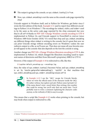 6 Source: “Windows Command-Line: Unicode and UTF-8 Output Text Buffer”.
The output is going to the console, so sys.stdout.isatty() is True.
Now, sys.stdout.encoding is not the same as the console code page reported by
chcp!
Unicode support in Windows itself, and in Python for Windows, got better since I
wrote the first edition of this book. Example 4-11 used to report four different encod‐
ings in Python 3.4 on Windows 7. The encodings for stdout, stdin, and stderr used
to be the same as the active code page reported by the chcp command, but now
they’re all utf-8 thanks to PEP 528—Change Windows console encoding to UTF-8
implemented in Python 3.6, and Unicode support in PowerShell in cmd.exe (since
Windows 1809 from October 2018).6
It’s weird that chcp and sys.stdout.encoding
say different things when stdout is writing to the console, but it’s great that now we
can print Unicode strings without encoding errors on Windows—unless the user
redirects output to a file, as we’ll soon see. That does not mean all your favorite emo‐
jis will appear in the console: that also depends on the font the console is using.
Another change was PEP 529—Change Windows filesystem encoding to UTF-8, also
implemented in Python 3.6, which changed the filesystem encoding (used to repre‐
sent names of directories and files) from Microsoft’s proprietary MBCS to UTF-8.
However, if the output of Example 4-10 is redirected to a file, like this:
Z:>python default_encodings.py > encodings.log
then, the value of sys.stdout.isatty() becomes False, and sys.stdout.encoding
is set by locale.getpreferredencoding(), 'cp1252' in that machine—but
sys.stdin.encoding and sys.stderr.encoding remain utf-8.
In Example 4-12 I use the 'N{}' escape for Unicode literals,
where we write the official name of the character inside the N{}.
It’s rather verbose, but explicit and safe: Python raises SyntaxError
if the name doesn’t exist—much better than writing a hex number
that could be wrong, but you’ll only find out much later. You’d
probably want to write a comment explaining the character codes
anyway, so the verbosity of N{} is easy to accept.
This means that a script like Example 4-12 works when printing to the console, but
may break when output is redirected to a file.
136 | Chapter 4: Unicode Text Versus Bytes
 