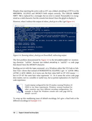Despite chcp reporting the active code as 437, sys.stdout.encoding is UTF-8, so the
HORIZONTAL ELLIPSIS and INFINITY both output correctly. The CIRCLED NUMBER
FORTY TWO is replaced by a rectangle, but no error is raised. Presumably it is recog‐
nized as a valid character, but the console font doesn’t have the glyph to display it.
However, when I redirect the output of stdout_check.py to a file, I get Figure 4-4.
Figure 4-4. Running stdout_check.py on PowerShell, redirecting output.
The first problem demonstrated by Figure 4-4 is the UnicodeEncodeError mention‐
ing character 'u221e', because sys.stdout.encoding is 'cp1252'—a code page
that doesn’t have the INFINITY character.
Reading out.txt with the type command—or a Windows editor like VS Code or Sub‐
lime Text—shows that instead of HORIZONTAL ELLIPSIS, I got 'à' (LATIN SMALL
LETTER A WITH GRAVE). As it turns out, the byte value 0x85 in CP 1252 means '…',
but in CP 437 the same byte value represents 'à'. So it seems the active code page
does matter, not in a sensible or useful way, but as partial explanation of a bad Uni‐
code experience.
I used a laptop configured for the US market, running Windows 10
OEM to run these experiments. Windows versions localized for
other countries may have different encoding configurations. For
example, in Brazil the Windows console uses code page 850 by
default—not 437.
To wrap up this maddening issue of default encodings, let’s give a final look at the
different encodings in Example 4-11:
138 | Chapter 4: Unicode Text Versus Bytes
 