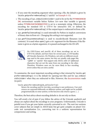 • If you omit the encoding argument when opening a file, the default is given by
locale.getpreferredencoding() ('cp1252' in Example 4-11).
• The encoding of sys.stdout|stdin|stderr used to be set by the PYTHONIOENCOD
ING environment variable before Python 3.6—now that variable is ignored,
unless PYTHONLEGACYWINDOWSSTDIO is set to a nonempty string. Otherwise, the
encoding for standard I/O is UTF-8 for interactive I/O, or defined by
locale.getpreferredencoding() if the output/input is redirected to/from a file.
• sys.getdefaultencoding() is used internally by Python in implicit conversions
of binary data to/from str. Changing this setting is not supported.
• sys.getfilesystemencoding() is used to encode/decode filenames (not file
contents). It is used when open() gets a str argument for the filename; if the file‐
name is given as a bytes argument, it is passed unchanged to the OS API.
On GNU/Linux and macOS, all of these encodings are set to
UTF-8 by default, and have been for several years, so I/O handles
all Unicode characters. On Windows, not only are different encod‐
ings used in the same system, but they are usually code pages like
'cp850' or 'cp1252' that support only ASCII, with 127 additional
characters that are not the same from one encoding to the other.
Therefore, Windows users are far more likely to face encoding
errors unless they are extra careful.
To summarize, the most important encoding setting is that returned by locale.get
preferredencoding(): it is the default for opening text files and for sys.stdout/
stdin/stderr when they are redirected to files. However, the documentation reads
(in part):
locale.getpreferredencoding(do_setlocale=True)
Return the encoding used for text data, according to user preferences. User pref‐
erences are expressed differently on different systems, and might not be available
programmatically on some systems, so this function only returns a guess. […]
Therefore, the best advice about encoding defaults is: do not rely on them.
You will avoid a lot of pain if you follow the advice of the Unicode sandwich and
always are explicit about the encodings in your programs. Unfortunately, Unicode is
painful even if you get your bytes correctly converted to str. The next two sections
cover subjects that are simple in ASCII-land, but get quite complex on planet Uni‐
code: text normalization (i.e., converting text to a uniform representation for
comparisons) and sorting.
Handling Text Files | 139
 