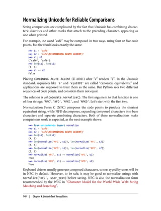 Normalizing Unicode for Reliable Comparisons
String comparisons are complicated by the fact that Unicode has combining charac‐
ters: diacritics and other marks that attach to the preceding character, appearing as
one when printed.
For example, the word “café” may be composed in two ways, using four or five code
points, but the result looks exactly the same:
>>> s1 = 'café'
>>> s2 = 'cafeN{COMBINING ACUTE ACCENT}'
>>> s1, s2
('café', 'café')
>>> len(s1), len(s2)
(4, 5)
>>> s1 == s2
False
Placing COMBINING ACUTE ACCENT (U+0301) after “e” renders “é”. In the Unicode
standard, sequences like 'é' and 'eu0301' are called “canonical equivalents,” and
applications are supposed to treat them as the same. But Python sees two different
sequences of code points, and considers them not equal.
The solution is unicodedata.normalize(). The first argument to that function is one
of four strings: 'NFC', 'NFD', 'NFKC', and 'NFKD'. Let’s start with the first two.
Normalization Form C (NFC) composes the code points to produce the shortest
equivalent string, while NFD decomposes, expanding composed characters into base
characters and separate combining characters. Both of these normalizations make
comparisons work as expected, as the next example shows:
>>> from unicodedata import normalize
>>> s1 = 'café'
>>> s2 = 'cafeN{COMBINING ACUTE ACCENT}'
>>> len(s1), len(s2)
(4, 5)
>>> len(normalize('NFC', s1)), len(normalize('NFC', s2))
(4, 4)
>>> len(normalize('NFD', s1)), len(normalize('NFD', s2))
(5, 5)
>>> normalize('NFC', s1) == normalize('NFC', s2)
True
>>> normalize('NFD', s1) == normalize('NFD', s2)
True
Keyboard drivers usually generate composed characters, so text typed by users will be
in NFC by default. However, to be safe, it may be good to normalize strings with
normalize('NFC', user_text) before saving. NFC is also the normalization form
recommended by the W3C in “Character Model for the World Wide Web: String
Matching and Searching”.
140 | Chapter 4: Unicode Text Versus Bytes
 
