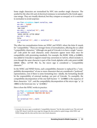 7 Curiously, the micro sign is considered a “compatibility character,” but the ohm symbol is not. The end result
is that NFC doesn’t touch the micro sign but changes the ohm symbol to capital omega, while NFKC and
NFKD change both the ohm and the micro into Greek characters.
Some single characters are normalized by NFC into another single character. The
symbol for the ohm (Ω) unit of electrical resistance is normalized to the Greek upper‐
case omega. They are visually identical, but they compare as unequal, so it is essential
to normalize to avoid surprises:
>>> from unicodedata import normalize, name
>>> ohm = 'u2126'
>>> name(ohm)
'OHM SIGN'
>>> ohm_c = normalize('NFC', ohm)
>>> name(ohm_c)
'GREEK CAPITAL LETTER OMEGA'
>>> ohm == ohm_c
False
>>> normalize('NFC', ohm) == normalize('NFC', ohm_c)
True
The other two normalization forms are NFKC and NFKD, where the letter K stands
for “compatibility.” These are stronger forms of normalization, affecting the so-called
“compatibility characters.” Although one goal of Unicode is to have a single “canoni‐
cal” code point for each character, some characters appear more than once for
compatibility with preexisting standards. For example, the MICRO SIGN, µ (U+00B5),
was added to Unicode to support round-trip conversion to latin1, which includes it,
even though the same character is part of the Greek alphabet with code point U+03BC
(GREEK SMALL LETTER MU). So, the micro sign is considered a “compatibility
character.”
In the NFKC and NFKD forms, each compatibility character is replaced by a “com‐
patibility decomposition” of one or more characters that are considered a “preferred”
representation, even if there is some formatting loss—ideally, the formatting should
be the responsibility of external markup, not part of Unicode. To exemplify, the
compatibility decomposition of the one-half fraction '½' (U+00BD) is the sequence of
three characters '1/2', and the compatibility decomposition of the micro sign 'µ' (U
+00B5) is the lowercase mu 'μ' (U+03BC).7
Here is how the NFKC works in practice:
>>> from unicodedata import normalize, name
>>> half = 'N{VULGAR FRACTION ONE HALF}'
>>> print(half)
½
>>> normalize('NFKC', half)
'1⁄2'
Normalizing Unicode for Reliable Comparisons | 141
 