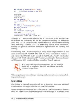 >>> for char in normalize('NFKC', half):
... print(char, name(char), sep='t')
...
1 DIGIT ONE
⁄ FRACTION SLASH
2 DIGIT TWO
>>> four_squared = '4²'
>>> normalize('NFKC', four_squared)
'42'
>>> micro = 'µ'
>>> micro_kc = normalize('NFKC', micro)
>>> micro, micro_kc
('µ', 'μ')
>>> ord(micro), ord(micro_kc)
(181, 956)
>>> name(micro), name(micro_kc)
('MICRO SIGN', 'GREEK SMALL LETTER MU')
Although '1⁄2' is a reasonable substitute for '½', and the micro sign is really a low‐
ercase Greek mu, converting '4²' to '42' changes the meaning. An application
could store '4²' as '4<sup>2</sup>', but the normalize function knows nothing
about formatting. Therefore, NFKC or NFKD may lose or distort information,
but they can produce convenient intermediate representations for searching and
indexing.
Unfortunately, with Unicode everything is always more complicated than it first
seems. For the VULGAR FRACTION ONE HALF, the NFKC normalization produced 1
and 2 joined by FRACTION SLASH, instead of SOLIDUS, a.k.a. “slash”—the familiar
character with ASCII code decimal 47. Therefore, searching for the three-character
ASCII sequence '1/2' would not find the normalized Unicode sequence.
NFKC and NFKD normalization cause data loss and should be
applied only in special cases like search and indexing, and not for
permanent storage of text.
When preparing text for searching or indexing, another operation is useful: case fold‐
ing, our next subject.
Case Folding
Case folding is essentially converting all text to lowercase, with some additional
transformations. It is supported by the str.casefold() method.
For any string s containing only latin1 characters, s.casefold() produces the same
result as s.lower(), with only two exceptions—the micro sign 'µ' is changed to the
142 | Chapter 4: Unicode Text Versus Bytes
 