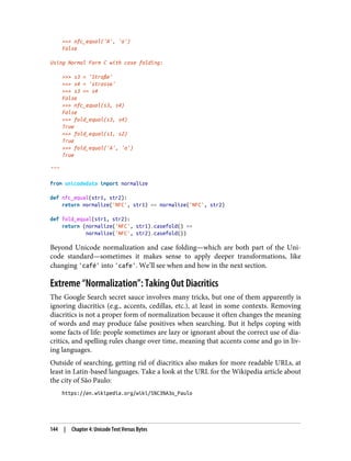>>> nfc_equal('A', 'a')
False
Using Normal Form C with case folding:
>>> s3 = 'Straße'
>>> s4 = 'strasse'
>>> s3 == s4
False
>>> nfc_equal(s3, s4)
False
>>> fold_equal(s3, s4)
True
>>> fold_equal(s1, s2)
True
>>> fold_equal('A', 'a')
True
"""
from unicodedata import normalize
def nfc_equal(str1, str2):
return normalize('NFC', str1) == normalize('NFC', str2)
def fold_equal(str1, str2):
return (normalize('NFC', str1).casefold() ==
normalize('NFC', str2).casefold())
Beyond Unicode normalization and case folding—which are both part of the Uni‐
code standard—sometimes it makes sense to apply deeper transformations, like
changing 'café' into 'cafe'. We’ll see when and how in the next section.
Extreme “Normalization”: Taking Out Diacritics
The Google Search secret sauce involves many tricks, but one of them apparently is
ignoring diacritics (e.g., accents, cedillas, etc.), at least in some contexts. Removing
diacritics is not a proper form of normalization because it often changes the meaning
of words and may produce false positives when searching. But it helps coping with
some facts of life: people sometimes are lazy or ignorant about the correct use of dia‐
critics, and spelling rules change over time, meaning that accents come and go in liv‐
ing languages.
Outside of searching, getting rid of diacritics also makes for more readable URLs, at
least in Latin-based languages. Take a look at the URL for the Wikipedia article about
the city of São Paulo:
https://en.wikipedia.org/wiki/S%C3%A3o_Paulo
144 | Chapter 4: Unicode Text Versus Bytes
 