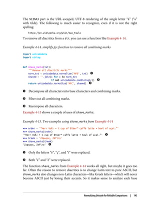The %C3%A3 part is the URL-escaped, UTF-8 rendering of the single letter “ã” (“a”
with tilde). The following is much easier to recognize, even if it is not the right
spelling:
https://en.wikipedia.org/wiki/Sao_Paulo
To remove all diacritics from a str, you can use a function like Example 4-14.
Example 4-14. simplify.py: function to remove all combining marks
import unicodedata
import string
def shave_marks(txt):
"""Remove all diacritic marks"""
norm_txt = unicodedata.normalize('NFD', txt)
shaved = ''.join(c for c in norm_txt
if not unicodedata.combining(c))
return unicodedata.normalize('NFC', shaved)
Decompose all characters into base characters and combining marks.
Filter out all combining marks.
Recompose all characters.
Example 4-15 shows a couple of uses of shave_marks.
Example 4-15. Two examples using shave_marks from Example 4-14
>>> order = '“Herr Voß: • ½ cup of Œtker™ caffè latte • bowl of açaí.”'
>>> shave_marks(order)
'“Herr Voß: • ½ cup of Œtker™ caffe latte • bowl of acai.”'
>>> Greek = 'Ζέφυρος, Zéfiro'
>>> shave_marks(Greek)
'Ζεφυρος, Zefiro'
Only the letters “è”, “ç”, and “í” were replaced.
Both “έ” and “é” were replaced.
The function shave_marks from Example 4-14 works all right, but maybe it goes too
far. Often the reason to remove diacritics is to change Latin text to pure ASCII, but
shave_marks also changes non-Latin characters—like Greek letters—which will never
become ASCII just by losing their accents. So it makes sense to analyze each base
Normalizing Unicode for Reliable Comparisons | 145
 