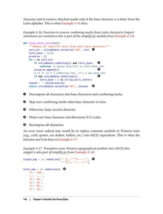 character and to remove attached marks only if the base character is a letter from the
Latin alphabet. This is what Example 4-16 does.
Example 4-16. Function to remove combining marks from Latin characters (import
statements are omitted as this is part of the simplify.py module from Example 4-14)
def shave_marks_latin(txt):
"""Remove all diacritic marks from Latin base characters"""
norm_txt = unicodedata.normalize('NFD', txt)
latin_base = False
preserve = []
for c in norm_txt:
if unicodedata.combining(c) and latin_base:
continue # ignore diacritic on Latin base char
preserve.append(c)
# if it isn't a combining char, it's a new base char
if not unicodedata.combining(c):
latin_base = c in string.ascii_letters
shaved = ''.join(preserve)
return unicodedata.normalize('NFC', shaved)
Decompose all characters into base characters and combining marks.
Skip over combining marks when base character is Latin.
Otherwise, keep current character.
Detect new base character and determine if it’s Latin.
Recompose all characters.
An even more radical step would be to replace common symbols in Western texts
(e.g., curly quotes, em dashes, bullets, etc.) into ASCII equivalents. This is what the
function asciize does in Example 4-17.
Example 4-17. Transform some Western typographical symbols into ASCII (this
snippet is also part of simplify.py from Example 4-14)
single_map = str.maketrans("""‚ƒ„ˆ‹‘’“”•–—˜›""",
"""'f"^<''""---~>""")
multi_map = str.maketrans({
'€': 'EUR',
'…': '...',
'Æ': 'AE',
'æ': 'ae',
'Œ': 'OE',
'œ': 'oe',
146 | Chapter 4: Unicode Text Versus Bytes
 