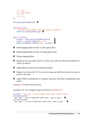 '™': '(TM)',
'‰': '<per mille>',
'†': '**',
'‡': '***',
})
multi_map.update(single_map)
def dewinize(txt):
"""Replace Win1252 symbols with ASCII chars or sequences"""
return txt.translate(multi_map)
def asciize(txt):
no_marks = shave_marks_latin(dewinize(txt))
no_marks = no_marks.replace('ß', 'ss')
return unicodedata.normalize('NFKC', no_marks)
Build mapping table for char-to-char replacement.
Build mapping table for char-to-string replacement.
Merge mapping tables.
dewinize does not affect ASCII or latin1 text, only the Microsoft additions to
latin1 in cp1252.
Apply dewinize and remove diacritical marks.
Replace the Eszett with “ss” (we are not using case fold here because we want to
preserve the case).
Apply NFKC normalization to compose characters with their compatibility code
points.
Example 4-18 shows asciize in use.
Example 4-18. Two examples using asciize from Example 4-17
>>> order = '“Herr Voß: • ½ cup of Œtker™ caffè latte • bowl of açaí.”'
>>> dewinize(order)
'"Herr Voß: - ½ cup of OEtker(TM) caffè latte - bowl of açaí."'
>>> asciize(order)
'"Herr Voss: - 1⁄2 cup of OEtker(TM) caffe latte - bowl of acai."'
Normalizing Unicode for Reliable Comparisons | 147
 