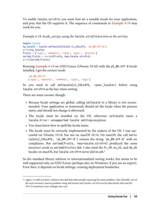9 Again, I could not find a solution, but did find other people reporting the same problem. Alex Martelli, one of
the tech reviewers, had no problem using setlocale and locale.strxfrm on his Macintosh with macOS
10.9. In summary: your mileage may vary.
To enable locale.strxfrm, you must first set a suitable locale for your application,
and pray that the OS supports it. The sequence of commands in Example 4-19 may
work for you.
Example 4-19. locale_sort.py: using the locale.strxfrm function as the sort key
import locale
my_locale = locale.setlocale(locale.LC_COLLATE, 'pt_BR.UTF-8')
print(my_locale)
fruits = ['caju', 'atemoia', 'cajá', 'açaí', 'acerola']
sorted_fruits = sorted(fruits, key=locale.strxfrm)
print(sorted_fruits)
Running Example 4-19 on GNU/Linux (Ubuntu 19.10) with the pt_BR.UTF-8 locale
installed, I get the correct result:
'pt_BR.UTF-8'
['açaí', 'acerola', 'atemoia', 'cajá', 'caju']
So you need to call setlocale(LC_COLLATE, «your_locale») before using
locale.strxfrm as the key when sorting.
There are some caveats, though:
• Because locale settings are global, calling setlocale in a library is not recom‐
mended. Your application or framework should set the locale when the process
starts, and should not change it afterward.
• The locale must be installed on the OS, otherwise setlocale raises a
locale.Error: unsupported locale setting exception.
• You must know how to spell the locale name.
• The locale must be correctly implemented by the makers of the OS. I was suc‐
cessful on Ubuntu 19.10, but not on macOS 10.14. On macOS, the call setlo
cale(LC_COLLATE, 'pt_BR.UTF-8') returns the string 'pt_BR.UTF-8' with no
complaints. But sorted(fruits, key=locale.strxfrm) produced the same
incorrect result as sorted(fruits) did. I also tried the fr_FR, es_ES, and de_DE
locales on macOS, but locale.strxfrm never did its job.9
So the standard library solution to internationalized sorting works, but seems to be
well supported only on GNU/Linux (perhaps also on Windows, if you are an expert).
Even then, it depends on locale settings, creating deployment headaches.
Sorting Unicode Text | 149
 
