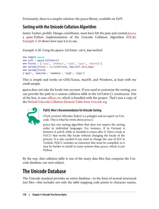 Fortunately, there is a simpler solution: the pyuca library, available on PyPI.
Sorting with the Unicode Collation Algorithm
James Tauber, prolific Django contributor, must have felt the pain and created pyuca,
a pure-Python implementation of the Unicode Collation Algorithm (UCA).
Example 4-20 shows how easy it is to use.
Example 4-20. Using the pyuca.Collator.sort_key method
>>> import pyuca
>>> coll = pyuca.Collator()
>>> fruits = ['caju', 'atemoia', 'cajá', 'açaí', 'acerola']
>>> sorted_fruits = sorted(fruits, key=coll.sort_key)
>>> sorted_fruits
['açaí', 'acerola', 'atemoia', 'cajá', 'caju']
This is simple and works on GNU/Linux, macOS, and Windows, at least with my
small sample.
pyuca does not take the locale into account. If you need to customize the sorting, you
can provide the path to a custom collation table to the Collator() constructor. Out
of the box, it uses allkeys.txt, which is bundled with the project. That’s just a copy of
the Default Unicode Collation Element Table from Unicode.org.
PyICU: Miro’s Recommendation for Unicode Sorting
(Tech reviewer Miroslav Šedivý is a polyglot and an expert on Uni‐
code. This is what he wrote about pyuca.)
pyuca has one sorting algorithm that does not respect the sorting
order in individual languages. For instance, Ä in German is
between A and B, while in Swedish it comes after Z. Have a look at
PyICU that works like locale without changing the locale of the
process. It is also needed if you want to change the case of iİ/ıI in
Turkish. PyICU includes an extension that must be compiled, so it
may be harder to install in some systems than pyuca, which is just
Python.
By the way, that collation table is one of the many data files that comprise the Uni‐
code database, our next subject.
The Unicode Database
The Unicode standard provides an entire database—in the form of several structured
text files—that includes not only the table mapping code points to character names,
150 | Chapter 4: Unicode Text Versus Bytes
 