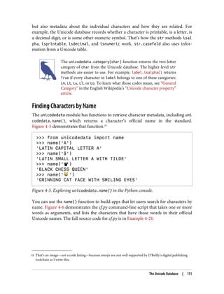 10 That’s an image—not a code listing—because emojis are not well supported by O’Reilly’s digital publishing
toolchain as I write this.
but also metadata about the individual characters and how they are related. For
example, the Unicode database records whether a character is printable, is a letter, is
a decimal digit, or is some other numeric symbol. That’s how the str methods isal
pha, isprintable, isdecimal, and isnumeric work. str.casefold also uses infor‐
mation from a Unicode table.
The unicodedata.category(char) function returns the two-letter
category of char from the Unicode database. The higher-level str
methods are easier to use. For example, label.isalpha() returns
True if every character in label belongs to one of these categories:
Lm, Lt, Lu, Ll, or Lo. To learn what those codes mean, see “General
Category” in the English Wikipedia’s “Unicode character property”
article.
Finding Characters by Name
The unicodedata module has functions to retrieve character metadata, including uni
codedata.name(), which returns a character’s official name in the standard.
Figure 4-5 demonstrates that function.10
Figure 4-5. Exploring unicodedata.name() in the Python console.
You can use the name() function to build apps that let users search for characters by
name. Figure 4-6 demonstrates the cf.py command-line script that takes one or more
words as arguments, and lists the characters that have those words in their official
Unicode names. The full source code for cf.py is in Example 4-21.
The Unicode Database | 151
 