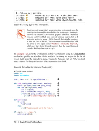 Figure 4-6. Using cf.py to find smiling cats.
Emoji support varies widely across operating systems and apps. In
recent years the macOS terminal offers the best support for emojis,
followed by modern GNU/Linux graphic terminals. Windows
cmd.exe and PowerShell now support Unicode output, but as I
write this section in January 2020, they still don’t display emojis—
at least not “out of the box.” Tech reviewer Leonardo Rochael told
me about a new, open source Windows Terminal by Microsoft,
which may have better Unicode support than the older Microsoft
consoles. I did not have time to try it.
In Example 4-21, note the if statement in the find function using the .issubset()
method to quickly test whether all the words in the query set appear in the list of
words built from the character’s name. Thanks to Python’s rich set API, we don’t
need a nested for loop and another if to implement this check.
Example 4-21. cf.py: the character finder utility
#!/usr/bin/env python3
import sys
import unicodedata
START, END = ord(' '), sys.maxunicode + 1
def find(*query_words, start=START, end=END):
query = {w.upper() for w in query_words}
for code in range(start, end):
char = chr(code)
name = unicodedata.name(char, None)
if name and query.issubset(name.split()):
print(f'U+{code:04X}t{char}t{name}')
def main(words):
if words:
find(*words)
else:
print('Please provide words to find.')
if __name__ == '__main__':
main(sys.argv[1:])
152 | Chapter 4: Unicode Text Versus Bytes
 