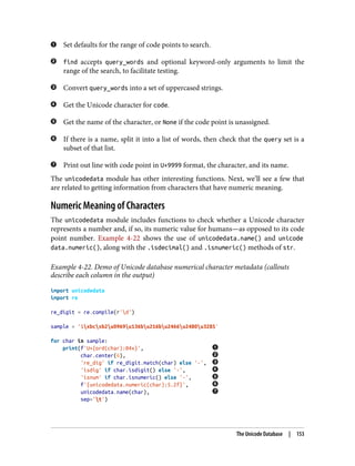 Set defaults for the range of code points to search.
find accepts query_words and optional keyword-only arguments to limit the
range of the search, to facilitate testing.
Convert query_words into a set of uppercased strings.
Get the Unicode character for code.
Get the name of the character, or None if the code point is unassigned.
If there is a name, split it into a list of words, then check that the query set is a
subset of that list.
Print out line with code point in U+9999 format, the character, and its name.
The unicodedata module has other interesting functions. Next, we’ll see a few that
are related to getting information from characters that have numeric meaning.
Numeric Meaning of Characters
The unicodedata module includes functions to check whether a Unicode character
represents a number and, if so, its numeric value for humans—as opposed to its code
point number. Example 4-22 shows the use of unicodedata.name() and unicode
data.numeric(), along with the .isdecimal() and .isnumeric() methods of str.
Example 4-22. Demo of Unicode database numerical character metadata (callouts
describe each column in the output)
import unicodedata
import re
re_digit = re.compile(r'd')
sample = '1xbcxb2u0969u136bu216bu2466u2480u3285'
for char in sample:
print(f'U+{ord(char):04x}',
char.center(6),
're_dig' if re_digit.match(char) else '-',
'isdig' if char.isdigit() else '-',
'isnum' if char.isnumeric() else '-',
f'{unicodedata.numeric(char):5.2f}',
unicodedata.name(char),
sep='t')
The Unicode Database | 153
 