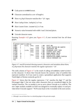 11 Although it was not better than re at identifying digits in this particular sample.
Code point in U+0000 format.
Character centralized in a str of length 6.
Show re_dig if character matches the r'd' regex.
Show isdig if char.isdigit() is True.
Show isnum if char.isnumeric() is True.
Numeric value formatted with width 5 and 2 decimal places.
Unicode character name.
Running Example 4-22 gives you Figure 4-7, if your terminal font has all those
glyphs.
Figure 4-7. macOS terminal showing numeric characters and metadata about them;
re_dig means the character matches the regular expression r'd'.
The sixth column of Figure 4-7 is the result of calling unicodedata.numeric(char)
on the character. It shows that Unicode knows the numeric value of symbols that
represent numbers. So if you want to create a spreadsheet application that supports
Tamil digits or Roman numerals, go for it!
Figure 4-7 shows that the regular expression r'd' matches the digit “1” and the
Devanagari digit 3, but not some other characters that are considered digits by the
isdigit function. The re module is not as savvy about Unicode as it could be. The
new regex module available on PyPI was designed to eventually replace re and pro‐
vides better Unicode support.11
We’ll come back to the re module in the next section.
154 | Chapter 4: Unicode Text Versus Bytes
 