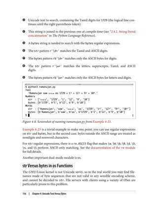 Unicode text to search, containing the Tamil digits for 1729 (the logical line con‐
tinues until the right parenthesis token).
This string is joined to the previous one at compile time (see “2.4.2. String literal
concatenation” in The Python Language Reference).
A bytes string is needed to search with the bytes regular expressions.
The str pattern r'd+' matches the Tamil and ASCII digits.
The bytes pattern rb'd+' matches only the ASCII bytes for digits.
The str pattern r'w+' matches the letters, superscripts, Tamil, and ASCII
digits.
The bytes pattern rb'w+' matches only the ASCII bytes for letters and digits.
Figure 4-8. Screenshot of running ramanujan.py from Example 4-23.
Example 4-23 is a trivial example to make one point: you can use regular expressions
on str and bytes, but in the second case, bytes outside the ASCII range are treated as
nondigits and nonword characters.
For str regular expressions, there is a re.ASCII flag that makes w, W, b, B, d, D,
s, and S perform ASCII-only matching. See the documentation of the re module
for full details.
Another important dual-mode module is os.
str Versus bytes in os Functions
The GNU/Linux kernel is not Unicode savvy, so in the real world you may find file‐
names made of byte sequences that are not valid in any sensible encoding scheme,
and cannot be decoded to str. File servers with clients using a variety of OSes are
particularly prone to this problem.
156 | Chapter 4: Unicode Text Versus Bytes
 