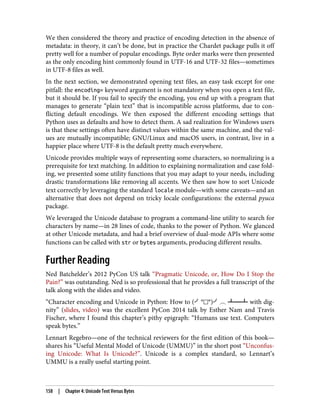 We then considered the theory and practice of encoding detection in the absence of
metadata: in theory, it can’t be done, but in practice the Chardet package pulls it off
pretty well for a number of popular encodings. Byte order marks were then presented
as the only encoding hint commonly found in UTF-16 and UTF-32 files—sometimes
in UTF-8 files as well.
In the next section, we demonstrated opening text files, an easy task except for one
pitfall: the encoding= keyword argument is not mandatory when you open a text file,
but it should be. If you fail to specify the encoding, you end up with a program that
manages to generate “plain text” that is incompatible across platforms, due to con‐
flicting default encodings. We then exposed the different encoding settings that
Python uses as defaults and how to detect them. A sad realization for Windows users
is that these settings often have distinct values within the same machine, and the val‐
ues are mutually incompatible; GNU/Linux and macOS users, in contrast, live in a
happier place where UTF-8 is the default pretty much everywhere.
Unicode provides multiple ways of representing some characters, so normalizing is a
prerequisite for text matching. In addition to explaining normalization and case fold‐
ing, we presented some utility functions that you may adapt to your needs, including
drastic transformations like removing all accents. We then saw how to sort Unicode
text correctly by leveraging the standard locale module—with some caveats—and an
alternative that does not depend on tricky locale configurations: the external pyuca
package.
We leveraged the Unicode database to program a command-line utility to search for
characters by name—in 28 lines of code, thanks to the power of Python. We glanced
at other Unicode metadata, and had a brief overview of dual-mode APIs where some
functions can be called with str or bytes arguments, producing different results.
Further Reading
Ned Batchelder’s 2012 PyCon US talk “Pragmatic Unicode, or, How Do I Stop the
Pain?” was outstanding. Ned is so professional that he provides a full transcript of the
talk along with the slides and video.
“Character encoding and Unicode in Python: How to (╯°□°)╯︵ ┻━┻ with dig‐
nity” (slides, video) was the excellent PyCon 2014 talk by Esther Nam and Travis
Fischer, where I found this chapter’s pithy epigraph: “Humans use text. Computers
speak bytes.”
Lennart Regebro—one of the technical reviewers for the first edition of this book—
shares his “Useful Mental Model of Unicode (UMMU)” in the short post “Unconfus‐
ing Unicode: What Is Unicode?”. Unicode is a complex standard, so Lennart’s
UMMU is a really useful starting point.
158 | Chapter 4: Unicode Text Versus Bytes
 