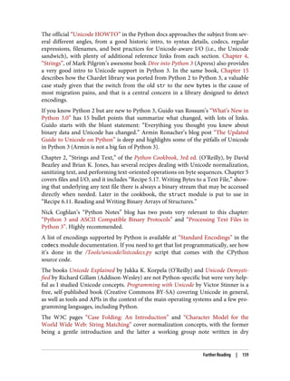 The official “Unicode HOWTO” in the Python docs approaches the subject from sev‐
eral different angles, from a good historic intro, to syntax details, codecs, regular
expressions, filenames, and best practices for Unicode-aware I/O (i.e., the Unicode
sandwich), with plenty of additional reference links from each section. Chapter 4,
“Strings”, of Mark Pilgrim’s awesome book Dive into Python 3 (Apress) also provides
a very good intro to Unicode support in Python 3. In the same book, Chapter 15
describes how the Chardet library was ported from Python 2 to Python 3, a valuable
case study given that the switch from the old str to the new bytes is the cause of
most migration pains, and that is a central concern in a library designed to detect
encodings.
If you know Python 2 but are new to Python 3, Guido van Rossum’s “What’s New in
Python 3.0” has 15 bullet points that summarize what changed, with lots of links.
Guido starts with the blunt statement: “Everything you thought you knew about
binary data and Unicode has changed.” Armin Ronacher’s blog post “The Updated
Guide to Unicode on Python” is deep and highlights some of the pitfalls of Unicode
in Python 3 (Armin is not a big fan of Python 3).
Chapter 2, “Strings and Text,” of the Python Cookbook, 3rd ed. (O’Reilly), by David
Beazley and Brian K. Jones, has several recipes dealing with Unicode normalization,
sanitizing text, and performing text-oriented operations on byte sequences. Chapter 5
covers files and I/O, and it includes “Recipe 5.17. Writing Bytes to a Text File,” show‐
ing that underlying any text file there is always a binary stream that may be accessed
directly when needed. Later in the cookbook, the struct module is put to use in
“Recipe 6.11. Reading and Writing Binary Arrays of Structures.”
Nick Coghlan’s “Python Notes” blog has two posts very relevant to this chapter:
“Python 3 and ASCII Compatible Binary Protocols” and “Processing Text Files in
Python 3”. Highly recommended.
A list of encodings supported by Python is available at “Standard Encodings” in the
codecs module documentation. If you need to get that list programmatically, see how
it’s done in the /Tools/unicode/listcodecs.py script that comes with the CPython
source code.
The books Unicode Explained by Jukka K. Korpela (O’Reilly) and Unicode Demysti‐
fied by Richard Gillam (Addison-Wesley) are not Python-specific but were very help‐
ful as I studied Unicode concepts. Programming with Unicode by Victor Stinner is a
free, self-published book (Creative Commons BY-SA) covering Unicode in general,
as well as tools and APIs in the context of the main operating systems and a few pro‐
gramming languages, including Python.
The W3C pages “Case Folding: An Introduction” and “Character Model for the
World Wide Web: String Matching” cover normalization concepts, with the former
being a gentle introduction and the latter a working group note written in dry
Further Reading | 159
 