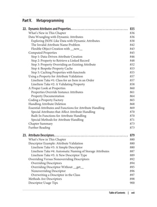 Part V. Metaprogramming
22. Dynamic Attributes and Properties. . . . . . . . . . . . . . . . . . . . . . . . . . . . . . . . . . . . . . . . . 835
What’s New in This Chapter 836
Data Wrangling with Dynamic Attributes 836
Exploring JSON-Like Data with Dynamic Attributes 838
The Invalid Attribute Name Problem 842
Flexible Object Creation with __new__ 843
Computed Properties 845
Step 1: Data-Driven Attribute Creation 846
Step 2: Property to Retrieve a Linked Record 848
Step 3: Property Overriding an Existing Attribute 852
Step 4: Bespoke Property Cache 853
Step 5: Caching Properties with functools 855
Using a Property for Attribute Validation 857
LineItem Take #1: Class for an Item in an Order 857
LineItem Take #2: A Validating Property 858
A Proper Look at Properties 860
Properties Override Instance Attributes 861
Property Documentation 864
Coding a Property Factory 865
Handling Attribute Deletion 868
Essential Attributes and Functions for Attribute Handling 869
Special Attributes that Affect Attribute Handling 870
Built-In Functions for Attribute Handling 870
Special Methods for Attribute Handling 871
Chapter Summary 873
Further Reading 873
23. Attribute Descriptors. . . . . . . . . . . . . . . . . . . . . . . . . . . . . . . . . . . . . . . . . . . . . . . . . . . . . 879
What’s New in This Chapter 880
Descriptor Example: Attribute Validation 880
LineItem Take #3: A Simple Descriptor 880
LineItem Take #4: Automatic Naming of Storage Attributes 887
LineItem Take #5: A New Descriptor Type 889
Overriding Versus Nonoverriding Descriptors 892
Overriding Descriptors 894
Overriding Descriptor Without __get__ 895
Nonoverriding Descriptor 896
Overwriting a Descriptor in the Class 897
Methods Are Descriptors 898
Descriptor Usage Tips 900
Table of Contents | xvii
 