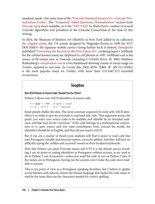 standard-speak—the same tone of the “Unicode Standard Annex #15—Unicode Nor‐
malization Forms”. The “Frequently Asked Questions, Normalization” section from
Unicode.org is more readable, as is the “NFC FAQ” by Mark Davis—author of several
Unicode algorithms and president of the Unicode Consortium at the time of this
writing.
In 2016, the Museum of Modern Art (MoMA) in New York added to its collection
the original emoji, the 176 emojis designed by Shigetaka Kurita in 1999 for NTT
DOCOMO—the Japanese mobile carrier. Going further back in history, Emojipedia
published “Correcting the Record on the First Emoji Set”, crediting Japan’s SoftBank
for the earliest known emoji set, deployed in cell phones in 1997. SoftBank’s set is the
source of 90 emojis now in Unicode, including U+1F4A9 (PILE OF POO). Matthew
Rothenberg’s emojitracker.com is a live dashboard showing counts of emoji usage on
Twitter, updated in real time. As I write this, FACE WITH TEARS OF JOY (U+1F602)
is the most popular emoji on Twitter, with more than 3,313,667,315 recorded
occurrences.
Soapbox
Non-ASCII Names in Source Code: Should You Use Them?
Python 3 allows non-ASCII identifiers in source code:
>>> ação = 'PBR' # ação = stock
>>> ε = 10**-6 # ε = epsilon
Some people dislike the idea. The most common argument to stick with ASCII iden‐
tifiers is to make it easy for everyone to read and edit code. That argument misses the
point: you want your source code to be readable and editable by its intended audi‐
ence, and that may not be “everyone.” If the code belongs to a multinational corpora‐
tion or is open source and you want contributors from around the world, the
identifiers should be in English, and then all you need is ASCII.
But if you are a teacher in Brazil, your students will find it easier to read code that
uses Portuguese variable and function names, correctly spelled. And they will have no
difficulty typing the cedillas and accented vowels on their localized keyboards.
Now that Python can parse Unicode names and UTF-8 is the default source encod‐
ing, I see no point in coding identifiers in Portuguese without accents, as we used to
do in Python 2 out of necessity—unless you need the code to run on Python 2 also. If
the names are in Portuguese, leaving out the accents won’t make the code more read‐
able to anyone.
This is my point of view as a Portuguese-speaking Brazilian, but I believe it applies
across borders and cultures: choose the human language that makes the code easier to
read by the team, then use the characters needed for correct spelling.
160 | Chapter 4: Unicode Text Versus Bytes
 