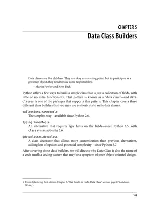 1 From Refactoring, first edition, Chapter 3, “Bad Smells in Code, Data Class” section, page 87 (Addison-
Wesley).
CHAPTER 5
Data Class Builders
Data classes are like children. They are okay as a starting point, but to participate as a
grownup object, they need to take some responsibility.
—Martin Fowler and Kent Beck1
Python offers a few ways to build a simple class that is just a collection of fields, with
little or no extra functionality. That pattern is known as a “data class”—and data
classes is one of the packages that supports this pattern. This chapter covers three
different class builders that you may use as shortcuts to write data classes:
collections.namedtuple
The simplest way—available since Python 2.6.
typing.NamedTuple
An alternative that requires type hints on the fields—since Python 3.5, with
class syntax added in 3.6.
@dataclasses.dataclass
A class decorator that allows more customization than previous alternatives,
adding lots of options and potential complexity—since Python 3.7.
After covering those class builders, we will discuss why Data Class is also the name of
a code smell: a coding pattern that may be a symptom of poor object-oriented design.
163
 