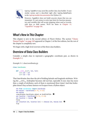 typing.TypedDict may seem like another data class builder. It uses
similar syntax and is described right after typing.NamedTuple
in the typing module documentation for Python 3.9.
However, TypedDict does not build concrete classes that you can
instantiate. It’s just syntax to write type hints for function parame‐
ters and variables that will accept mapping values used as records,
with keys as field names. We’ll see them in Chapter 15,
“TypedDict” on page 526.
What’s New in This Chapter
This chapter is new in the second edition of Fluent Python. The section “Classic
Named Tuples” on page 169 appeared in Chapter 2 of the first edition, but the rest of
the chapter is completely new.
We begin with a high-level overview of the three class builders.
Overview of Data Class Builders
Consider a simple class to represent a geographic coordinate pair, as shown in
Example 5-1.
Example 5-1. class/coordinates.py
class Coordinate:
def __init__(self, lat, lon):
self.lat = lat
self.lon = lon
That Coordinate class does the job of holding latitude and longitude attributes. Writ‐
ing the __init__ boilerplate becomes old real fast, especially if your class has more
than a couple of attributes: each of them is mentioned three times! And that boiler‐
plate doesn’t buy us basic features we’d expect from a Python object:
>>> from coordinates import Coordinate
>>> moscow = Coordinate(55.76, 37.62)
>>> moscow
<coordinates.Coordinate object at 0x107142f10>
>>> location = Coordinate(55.76, 37.62)
>>> location == moscow
False
>>> (location.lat, location.lon) == (moscow.lat, moscow.lon)
True
164 | Chapter 5: Data Class Builders
 