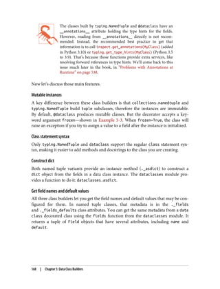 The classes built by typing.NamedTuple and @dataclass have an
__annotations__ attribute holding the type hints for the fields.
However, reading from __annotations__ directly is not recom‐
mended. Instead, the recommended best practice to get that
information is to call inspect.get_annotations(MyClass) (added
in Python 3.10) or typing.get_type_hints(MyClass) (Python 3.5
to 3.9). That’s because those functions provide extra services, like
resolving forward references in type hints. We’ll come back to this
issue much later in the book, in “Problems with Annotations at
Runtime” on page 538.
Now let’s discuss those main features.
Mutable instances
A key difference between these class builders is that collections.namedtuple and
typing.NamedTuple build tuple subclasses, therefore the instances are immutable.
By default, @dataclass produces mutable classes. But the decorator accepts a key‐
word argument frozen—shown in Example 5-3. When frozen=True, the class will
raise an exception if you try to assign a value to a field after the instance is initialized.
Class statement syntax
Only typing.NamedTuple and dataclass support the regular class statement syn‐
tax, making it easier to add methods and docstrings to the class you are creating.
Construct dict
Both named tuple variants provide an instance method (._asdict) to construct a
dict object from the fields in a data class instance. The dataclasses module pro‐
vides a function to do it: dataclasses.asdict.
Get field names and default values
All three class builders let you get the field names and default values that may be con‐
figured for them. In named tuple classes, that metadata is in the ._fields
and ._fields_defaults class attributes. You can get the same metadata from a data
class decorated class using the fields function from the dataclasses module. It
returns a tuple of Field objects that have several attributes, including name and
default.
168 | Chapter 5: Data Class Builders
 