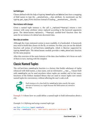 Get field types
Classes defined with the help of typing.NamedTuple and @dataclass have a mapping
of field names to type the __annotations__ class attribute. As mentioned, use the
typing.get_type_hints function instead of reading __annotations__ directly.
New instance with changes
Given a named tuple instance x, the call x._replace(**kwargs) returns a new
instance with some attribute values replaced according to the keyword arguments
given. The dataclasses.replace(x, **kwargs) module-level function does the
same for an instance of a dataclass decorated class.
New class at runtime
Although the class statement syntax is more readable, it is hardcoded. A framework
may need to build data classes on the fly, at runtime. For that, you can use the default
function call syntax of collections.namedtuple, which is likewise supported by
typing.NamedTuple. The dataclasses module provides a make_dataclass function
for the same purpose.
After this overview of the main features of the data class builders, let’s focus on each
of them in turn, starting with the simplest.
Classic Named Tuples
The collections.namedtuple function is a factory that builds subclasses of tuple
enhanced with field names, a class name, and an informative __repr__. Classes built
with namedtuple can be used anywhere where tuples are needed, and in fact many
functions of the Python standard library that are used to return tuples now return
named tuples for convenience, without affecting the user’s code at all.
Each instance of a class built by namedtuple takes exactly the same
amount of memory as a tuple because the field names are stored in
the class.
Example 5-4 shows how we could define a named tuple to hold information about a
city.
Example 5-4. Defining and using a named tuple type
>>> from collections import namedtuple
>>> City = namedtuple('City', 'name country population coordinates')
Classic Named Tuples | 169
 