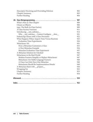 Descriptor Docstring and Overriding Deletion 902
Chapter Summary 903
Further Reading 904
24. Class Metaprogramming. . . . . . . . . . . . . . . . . . . . . . . . . . . . . . . . . . . . . . . . . . . . . . . . . . 907
What’s New in This Chapter 908
Classes as Objects 908
type: The Built-In Class Factory 909
A Class Factory Function 911
Introducing __init_subclass__ 914
Why __init_subclass__ Cannot Configure __slots__ 921
Enhancing Classes with a Class Decorator 922
What Happens When: Import Time Versus Runtime 925
Evaluation Time Experiments 926
Metaclasses 101 931
How a Metaclass Customizes a Class 933
A Nice Metaclass Example 934
Metaclass Evaluation Time Experiment 937
A Metaclass Solution for Checked 942
Metaclasses in the Real World 947
Modern Features Simplify or Replace Metaclasses 947
Metaclasses Are Stable Language Features 948
A Class Can Only Have One Metaclass 948
Metaclasses Should Be Implementation Details 949
A Metaclass Hack with __prepare__ 950
Wrapping Up 952
Chapter Summary 953
Further Reading 954
Afterword. . . . . . . . . . . . . . . . . . . . . . . . . . . . . . . . . . . . . . . . . . . . . . . . . . . . . . . . . . . . . . . . . . . 959
Index. . . . . . . . . . . . . . . . . . . . . . . . . . . . . . . . . . . . . . . . . . . . . . . . . . . . . . . . . . . . . . . . . . . . . . . 963
xviii | Table of Contents
 
