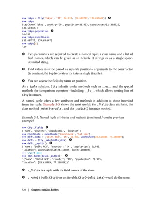 >>> tokyo = City('Tokyo', 'JP', 36.933, (35.689722, 139.691667))
>>> tokyo
City(name='Tokyo', country='JP', population=36.933, coordinates=(35.689722,
139.691667))
>>> tokyo.population
36.933
>>> tokyo.coordinates
(35.689722, 139.691667)
>>> tokyo[1]
'JP'
Two parameters are required to create a named tuple: a class name and a list of
field names, which can be given as an iterable of strings or as a single space-
delimited string.
Field values must be passed as separate positional arguments to the constructor
(in contrast, the tuple constructor takes a single iterable).
You can access the fields by name or position.
As a tuple subclass, City inherits useful methods such as __eq__ and the special
methods for comparison operators—including __lt__, which allows sorting lists of
City instances.
A named tuple offers a few attributes and methods in addition to those inherited
from the tuple. Example 5-5 shows the most useful: the _fields class attribute, the
class method _make(iterable), and the _asdict() instance method.
Example 5-5. Named tuple attributes and methods (continued from the previous
example)
>>> City._fields
('name', 'country', 'population', 'location')
>>> Coordinate = namedtuple('Coordinate', 'lat lon')
>>> delhi_data = ('Delhi NCR', 'IN', 21.935, Coordinate(28.613889, 77.208889))
>>> delhi = City._make(delhi_data)
>>> delhi._asdict()
{'name': 'Delhi NCR', 'country': 'IN', 'population': 21.935,
'location': Coordinate(lat=28.613889, lon=77.208889)}
>>> import json
>>> json.dumps(delhi._asdict())
'{"name": "Delhi NCR", "country": "IN", "population": 21.935,
"location": [28.613889, 77.208889]}'
._fields is a tuple with the field names of the class.
._make() builds City from an iterable; City(*delhi_data) would do the same.
170 | Chapter 5: Data Class Builders
 