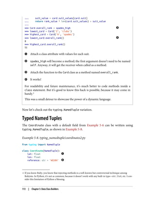 4 If you know Ruby, you know that injecting methods is a well-known but controversial technique among
Rubyists. In Python, it’s not as common, because it doesn’t work with any built-in type—str, list, etc. I con‐
sider this limitation of Python a blessing.
... suit_value = card.suit_values[card.suit]
... return rank_value * len(card.suit_values) + suit_value
...
>>> Card.overall_rank = spades_high
>>> lowest_card = Card('2', 'clubs')
>>> highest_card = Card('A', 'spades')
>>> lowest_card.overall_rank()
0
>>> highest_card.overall_rank()
51
Attach a class attribute with values for each suit.
spades_high will become a method; the first argument doesn’t need to be named
self. Anyway, it will get the receiver when called as a method.
Attach the function to the Card class as a method named overall_rank.
It works!
For readability and future maintenance, it’s much better to code methods inside a
class statement. But it’s good to know this hack is possible, because it may come in
handy.4
This was a small detour to showcase the power of a dynamic language.
Now let’s check out the typing.NamedTuple variation.
Typed Named Tuples
The Coordinate class with a default field from Example 5-6 can be written using
typing.NamedTuple, as shown in Example 5-8.
Example 5-8. typing_namedtuple/coordinates2.py
from typing import NamedTuple
class Coordinate(NamedTuple):
lat: float
lon: float
reference: str = 'WGS84'
172 | Chapter 5: Data Class Builders
 