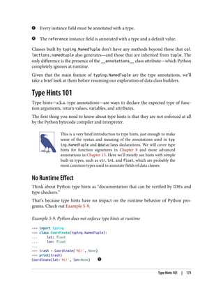 Every instance field must be annotated with a type.
The reference instance field is annotated with a type and a default value.
Classes built by typing.NamedTuple don’t have any methods beyond those that col
lections.namedtuple also generates—and those that are inherited from tuple. The
only difference is the presence of the __annotations__ class attribute—which Python
completely ignores at runtime.
Given that the main feature of typing.NamedTuple are the type annotations, we’ll
take a brief look at them before resuming our exploration of data class builders.
Type Hints 101
Type hints—a.k.a. type annotations—are ways to declare the expected type of func‐
tion arguments, return values, variables, and attributes.
The first thing you need to know about type hints is that they are not enforced at all
by the Python bytecode compiler and interpreter.
This is a very brief introduction to type hints, just enough to make
sense of the syntax and meaning of the annotations used in typ
ing.NamedTuple and @dataclass declarations. We will cover type
hints for function signatures in Chapter 8 and more advanced
annotations in Chapter 15. Here we’ll mostly see hints with simple
built-in types, such as str, int, and float, which are probably the
most common types used to annotate fields of data classes.
No Runtime Effect
Think about Python type hints as “documentation that can be verified by IDEs and
type checkers.”
That’s because type hints have no impact on the runtime behavior of Python pro‐
grams. Check out Example 5-9.
Example 5-9. Python does not enforce type hints at runtime
>>> import typing
>>> class Coordinate(typing.NamedTuple):
... lat: float
... lon: float
...
>>> trash = Coordinate('Ni!', None)
>>> print(trash)
Coordinate(lat='Ni!', lon=None)
Type Hints 101 | 173
 