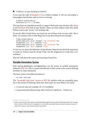 5 In the context of type hints, None is not the NoneType singleton, but an alias for NoneType itself. This is strange
when we stop to think about it, but appeals to our intuition and makes function return annotations easier to
read in the common case of functions that return None.
I told you: no type checking at runtime!
If you type the code of Example 5-9 in a Python module, it will run and display a
meaningless Coordinate, with no error or warning:
$ python3 nocheck_demo.py
Coordinate(lat='Ni!', lon=None)
The type hints are intended primarily to support third-party type checkers, like Mypy
or the PyCharm IDE built-in type checker. These are static analysis tools: they check
Python source code “at rest,” not running code.
To see the effect of type hints, you must run one of those tools on your code—like a
linter. For instance, here is what Mypy has to say about the previous example:
$ mypy nocheck_demo.py
nocheck_demo.py:8: error: Argument 1 to "Coordinate" has
incompatible type "str"; expected "float"
nocheck_demo.py:8: error: Argument 2 to "Coordinate" has
incompatible type "None"; expected "float"
As you can see, given the definition of Coordinate, Mypy knows that both arguments
to create an instance must be of type float, but the assignment to trash uses a str
and None.5
Now let’s talk about the syntax and meaning of type hints.
Variable Annotation Syntax
Both typing.NamedTuple and @dataclass use the syntax of variable annotations
defined in PEP 526. This is a quick introduction to that syntax in the context defining
attributes in class statements.
The basic syntax of variable annotation is:
var_name: some_type
The “Acceptable type hints” section in PEP 484 explains what are acceptable types,
but in the context of defining a data class, these types are more likely to be useful:
• A concrete class, for example, str or FrenchDeck
• A parameterized collection type, like list[int], tuple[str, float], etc.
174 | Chapter 5: Data Class Builders
 