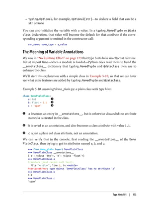 • typing.Optional, for example, Optional[str]—to declare a field that can be a
str or None
You can also initialize the variable with a value. In a typing.NamedTuple or @data
class declaration, that value will become the default for that attribute if the corre‐
sponding argument is omitted in the constructor call:
var_name: some_type = a_value
The Meaning of Variable Annotations
We saw in “No Runtime Effect” on page 173 that type hints have no effect at runtime.
But at import time—when a module is loaded—Python does read them to build the
__annotations__ dictionary that typing.NamedTuple and @dataclass then use to
enhance the class.
We’ll start this exploration with a simple class in Example 5-10, so that we can later
see what extra features are added by typing.NamedTuple and @dataclass.
Example 5-10. meaning/demo_plain.py: a plain class with type hints
class DemoPlainClass:
a: int
b: float = 1.1
c = 'spam'
a becomes an entry in __annotations__, but is otherwise discarded: no attribute
named a is created in the class.
b is saved as an annotation, and also becomes a class attribute with value 1.1.
c is just a plain old class attribute, not an annotation.
We can verify that in the console, first reading the __annotations__ of the Demo
PlainClass, then trying to get its attributes named a, b, and c:
>>> from demo_plain import DemoPlainClass
>>> DemoPlainClass.__annotations__
{'a': <class 'int'>, 'b': <class 'float'>}
>>> DemoPlainClass.a
Traceback (most recent call last):
File "<stdin>", line 1, in <module>
AttributeError: type object 'DemoPlainClass' has no attribute 'a'
>>> DemoPlainClass.b
1.1
>>> DemoPlainClass.c
'spam'
Type Hints 101 | 175
 